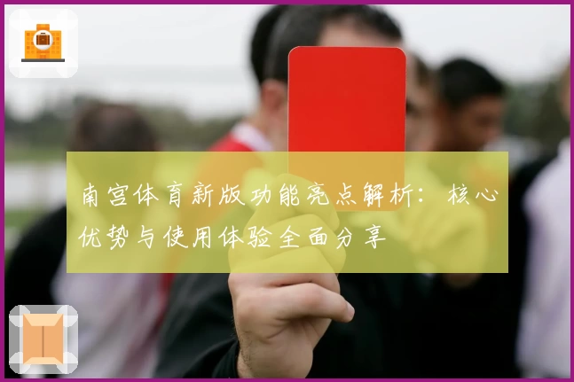 南宫体育新版功能亮点解析：核心优势与使用体验全面分享