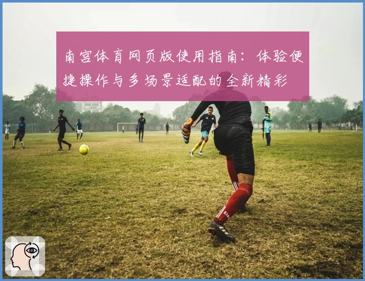 南宫体育网页版使用指南：体验便捷操作与多场景适配的全新精彩
