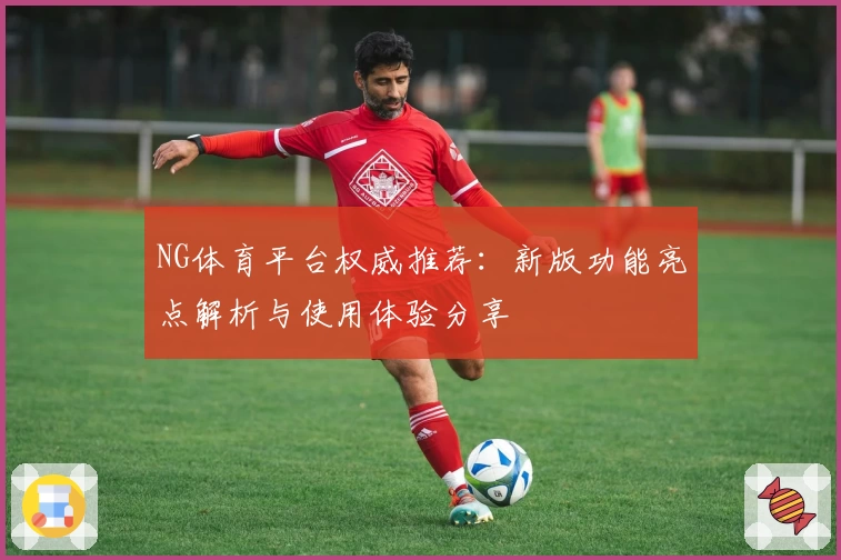 NG体育平台权威推荐：新版功能亮点解析与使用体验分享