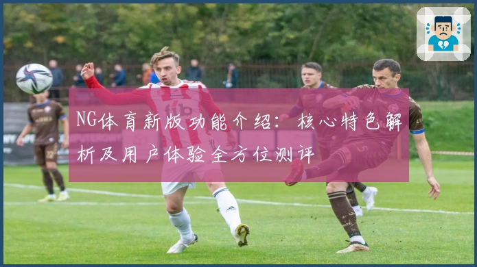 NG体育新版功能介绍：核心特色解析及用户体验全方位测评